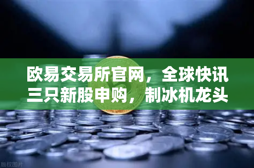 欧易交易所官网，全球快讯三只新股申购，制冰机龙头引领投资新浪潮