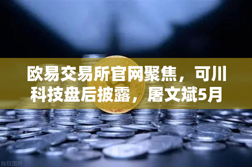 欧易交易所官网聚焦，可川科技盘后披露，屠文斌5月9日现场调研深度解读-第1张图片-欧易交易所