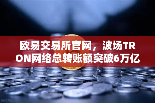 欧易交易所官网，波场TRON网络总转账额突破6万亿美元，USDT转账量居首