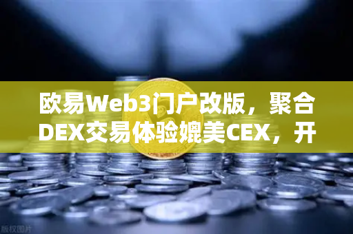 欧易Web3门户改版，聚合DEX交易体验媲美CEX，开启去中心化金融新纪元
