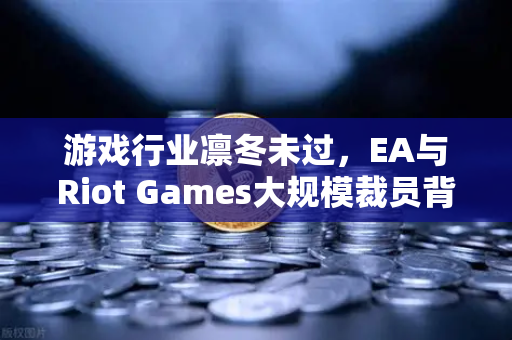 游戏行业凛冬未过，EA与Riot Games大规模裁员背后的行业变局与生存指南