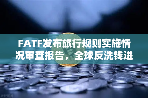 FATF发布旅行规则实施情况审查报告，全球反洗钱进程缓慢，欧易合规前景引关注