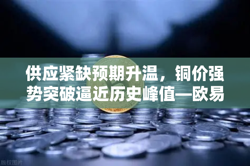 供应紧缺预期升温，铜价强势突破逼近历史峰值—欧易交易所官网深度解析