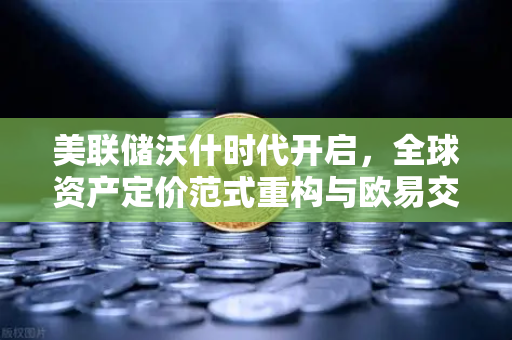 美联储沃什时代开启，全球资产定价范式重构与欧易交易所的加密布局