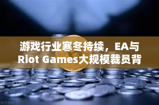 游戏行业寒冬持续，EA与Riot Games大规模裁员背后的深层逻辑与生存之道