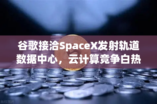 谷歌接洽SpaceX发射轨道数据中心，云计算竞争白热化，行业格局或将重塑