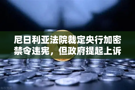 尼日利亚法院裁定央行加密禁令违宪，但政府提起上诉，欧易交易所官网解读