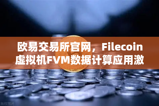 欧易交易所官网，Filecoin虚拟机FVM数据计算应用激增，Web3生态加速演进