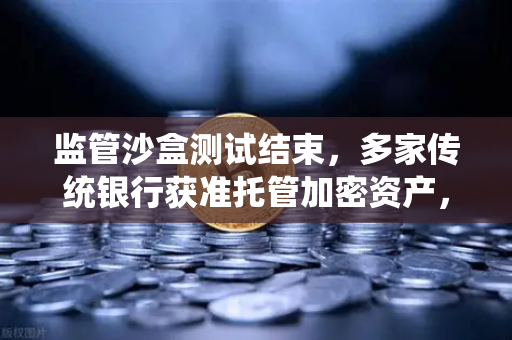 监管沙盒测试结束，多家传统银行获准托管加密资产，加密金融新纪元开启