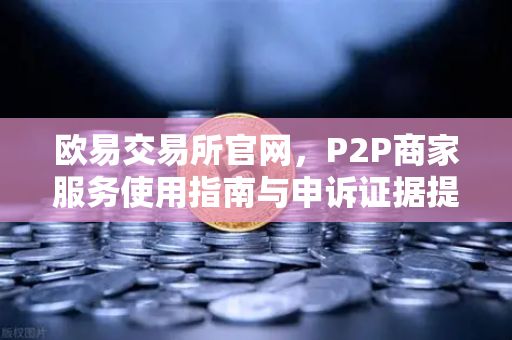 欧易交易所官网，P2P商家服务使用指南与申诉证据提交全攻略
