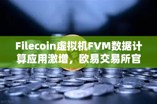 Filecoin虚拟机FVM数据计算应用激增，欧易交易所官网洞察分布式存储新生态
