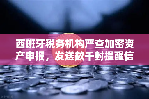 西班牙税务机构严查加密资产申报，发送数千封提醒信—欧易交易所官网用户需警惕合规风险
