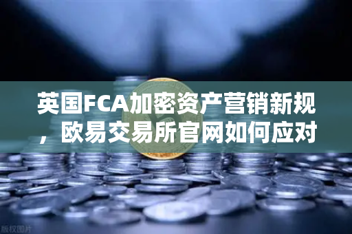 英国FCA加密资产营销新规，欧易交易所官网如何应对合规挑战？