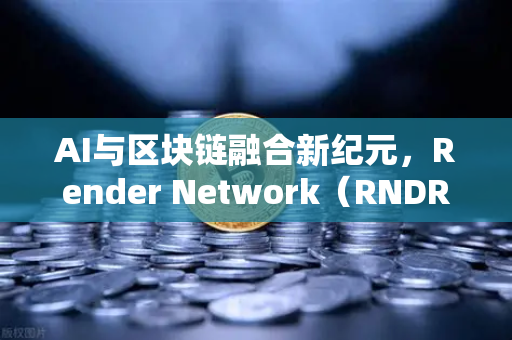 AI与区块链融合新纪元，Render Network（RNDR）如何成为AI算力龙头