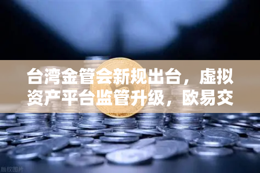 台湾金管会新规出台，虚拟资产平台监管升级，欧易交易所如何应对？