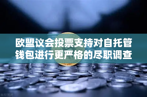 欧盟议会投票支持对自托管钱包进行更严格的尽职调查，欧易交易所用户需关注的新规