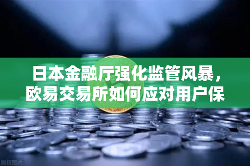 日本金融厅强化监管风暴，欧易交易所如何应对用户保护新挑战？