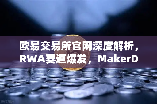 欧易交易所官网深度解析，RWA赛道爆发，MakerDAO美国国债持仓激增背后的投资逻辑