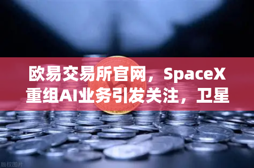 欧易交易所官网，SpaceX重组AI业务引发关注，卫星互联网与区块链结合成新风口