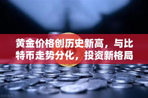 黄金价格创历史新高，与比特币走势分化，投资新格局下的机遇与挑战