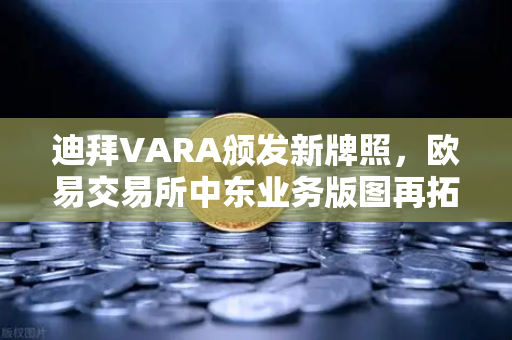 迪拜VARA颁发新牌照，欧易交易所中东业务版图再拓新局