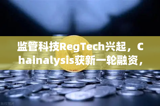 监管科技RegTech兴起，Chainalysis获新一轮融资，加密交易所合规新纪元