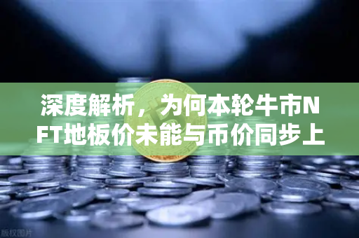 深度解析，为何本轮牛市NFT地板价未能与币价同步上涨？