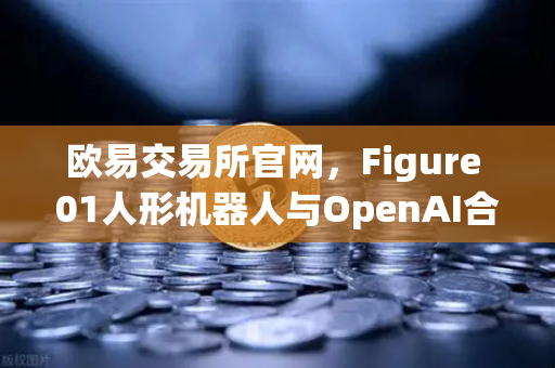 欧易交易所官网，Figure 01人形机器人与OpenAI合作，展现惊人对话能力，刷新AI交互体验