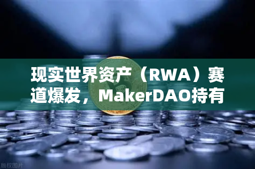 现实世界资产（RWA）赛道爆发，MakerDAO持有的美国国债规模突破历史新高，欧易交易所下载量激增