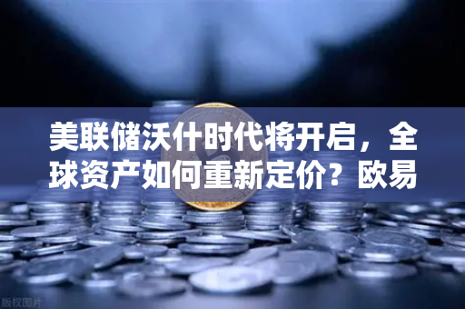美联储沃什时代将开启，全球资产如何重新定价？欧易交易所官网深度解析