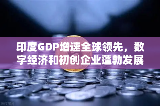 印度GDP增速全球领先，数字经济和初创企业蓬勃发展下的投资新机遇