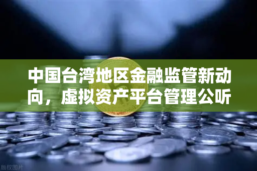 中国台湾地区金融监管新动向，虚拟资产平台管理公听会深度解读