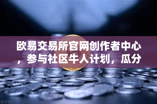 欧易交易所官网创作者中心，参与社区牛人计划，瓜分百万流量！优质内容变现全指南