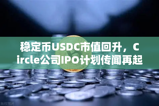 稳定币USDC市值回升，Circle公司IPO计划传闻再起，加密市场风向标如何重塑信任？