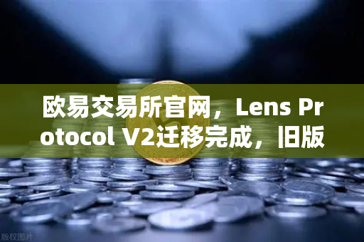 欧易交易所官网，Lens Protocol V2迁移完成，旧版个人资料NFT停止使用，Web3生态迎来新纪元