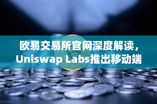 欧易交易所官网深度解读，Uniswap Labs推出移动端钱包应用，内置DApp浏览器引领DeFi新纪元