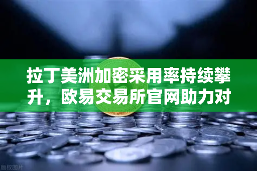 拉丁美洲加密采用率持续攀升，欧易交易所官网助力对抗货币贬值新选择