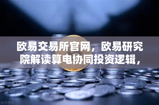 欧易交易所官网，欧易研究院解读算电协同投资逻辑，算力与电力融合已成趋势