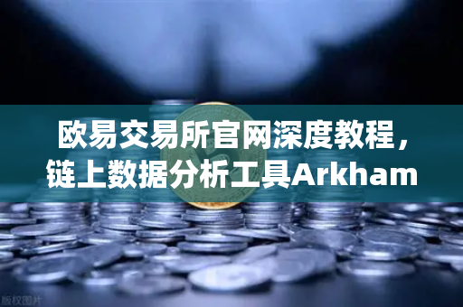 欧易交易所官网深度教程，链上数据分析工具Arkham Intelligence可视化追踪资金全指南
