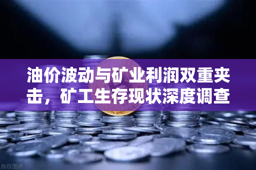 油价波动与矿业利润双重夹击，矿工生存现状深度调查
