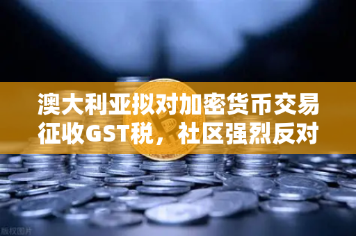 澳大利亚拟对加密货币交易征收GST税，社区强烈反对，一场数字资产监管的博弈