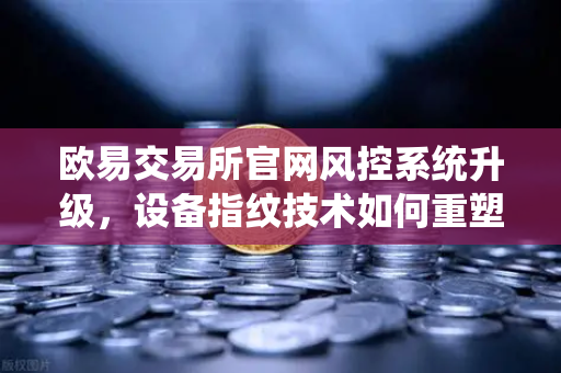欧易交易所官网风控系统升级，设备指纹技术如何重塑数字资产安全防线？