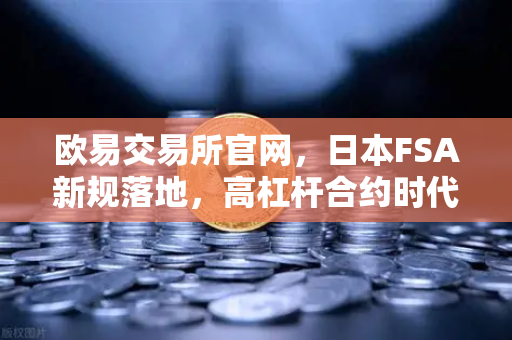 欧易交易所官网，日本FSA新规落地，高杠杆合约时代迎来终局？全球加密交易格局生变