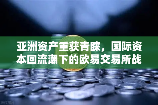 亚洲资产重获青睐，国际资本回流潮下的欧易交易所战略新局