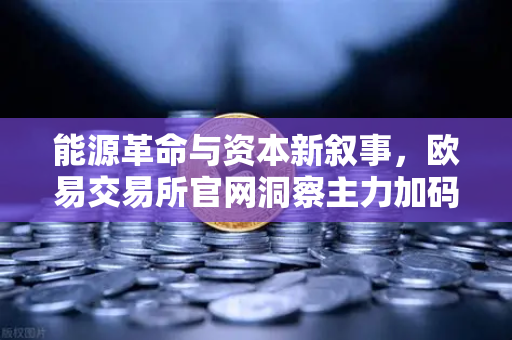 能源革命与资本新叙事，欧易交易所官网洞察主力加码全产业链的掘金逻辑