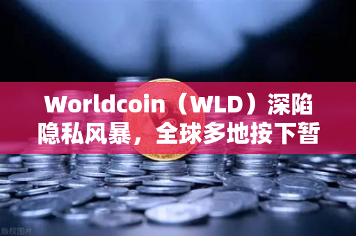 Worldcoin（WLD）深陷隐私风暴，全球多地按下暂停键，生物识别数据安全何去何从？