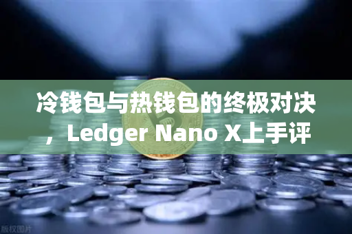 冷钱包与热钱包的终极对决，Ledger Nano X上手评测与资产安全指南