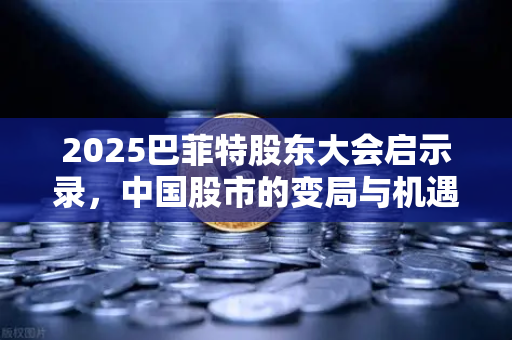 2025巴菲特股东大会启示录，中国股市的变局与机遇—从奥马哈到沪深港的资本新叙事