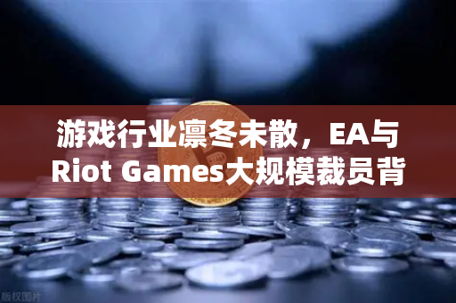 游戏行业凛冬未散，EA与Riot Games大规模裁员背后的行业阵痛与未来突围