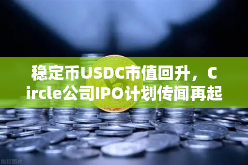 稳定币USDC市值回升，Circle公司IPO计划传闻再起，加密市场新动向深度解析